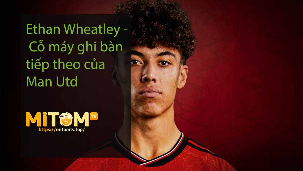 Ethan Wheatley - Cỗ máy ghi bàn tiếp theo của Man Utd